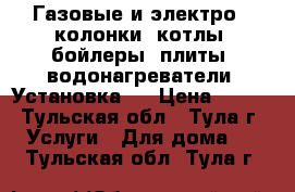 Газовые и электро - колонки, котлы, бойлеры, плиты, водонагреватели. Установка.  › Цена ­ 100 - Тульская обл., Тула г. Услуги » Для дома   . Тульская обл.,Тула г.